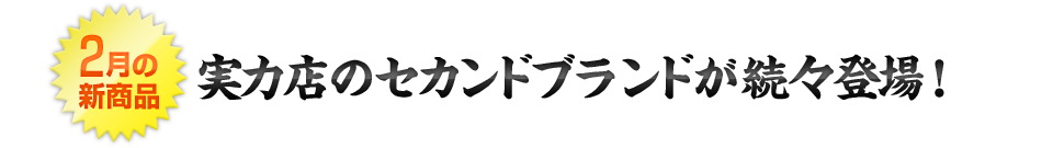 2月の新商品 実力店のセカンドブランドが続々登場！